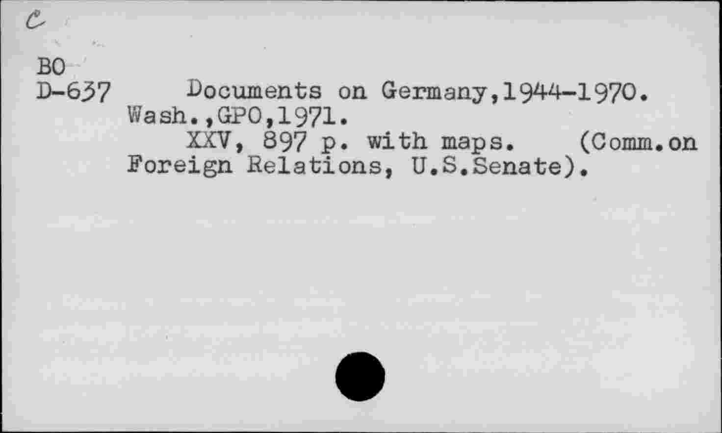 ﻿BO
D-637 documents on Germany,1944-1970.
Wash.,GPO,1971.
XXV, 897 p. with maps. (Comm.on Foreign Relations, U.S.Senate).